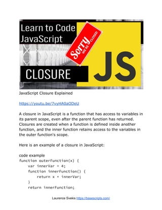 JavaScript Closure Explained
https://youtu.be/7vyHA0aODeU
A closure in JavaScript is a function that has access to variables in
its parent scope, even after the parent function has returned.
Closures are created when a function is defined inside another
function, and the inner function retains access to the variables in
the outer function's scope.
Here is an example of a closure in JavaScript:
code example
function outerFunction(x) {
var innerVar = 4;
function innerFunction() {
return x + innerVar;
}
return innerFunction;
Laurence Svekis https://basescripts.com/
 