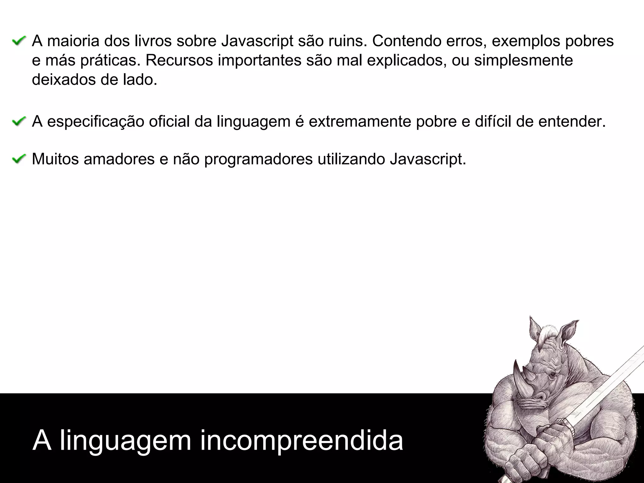A linguagem incompreendida A maioria dos livros sobre Javascript são ruins. Contendo erros, exemplos pobres e más práticas. Recursos importantes são mal explicados, ou simplesmente  deixados de lado. A especificação oficial da linguagem é extremamente pobre e difícil de entender. Muitos amadores e não programadores utilizando Javascript. 
