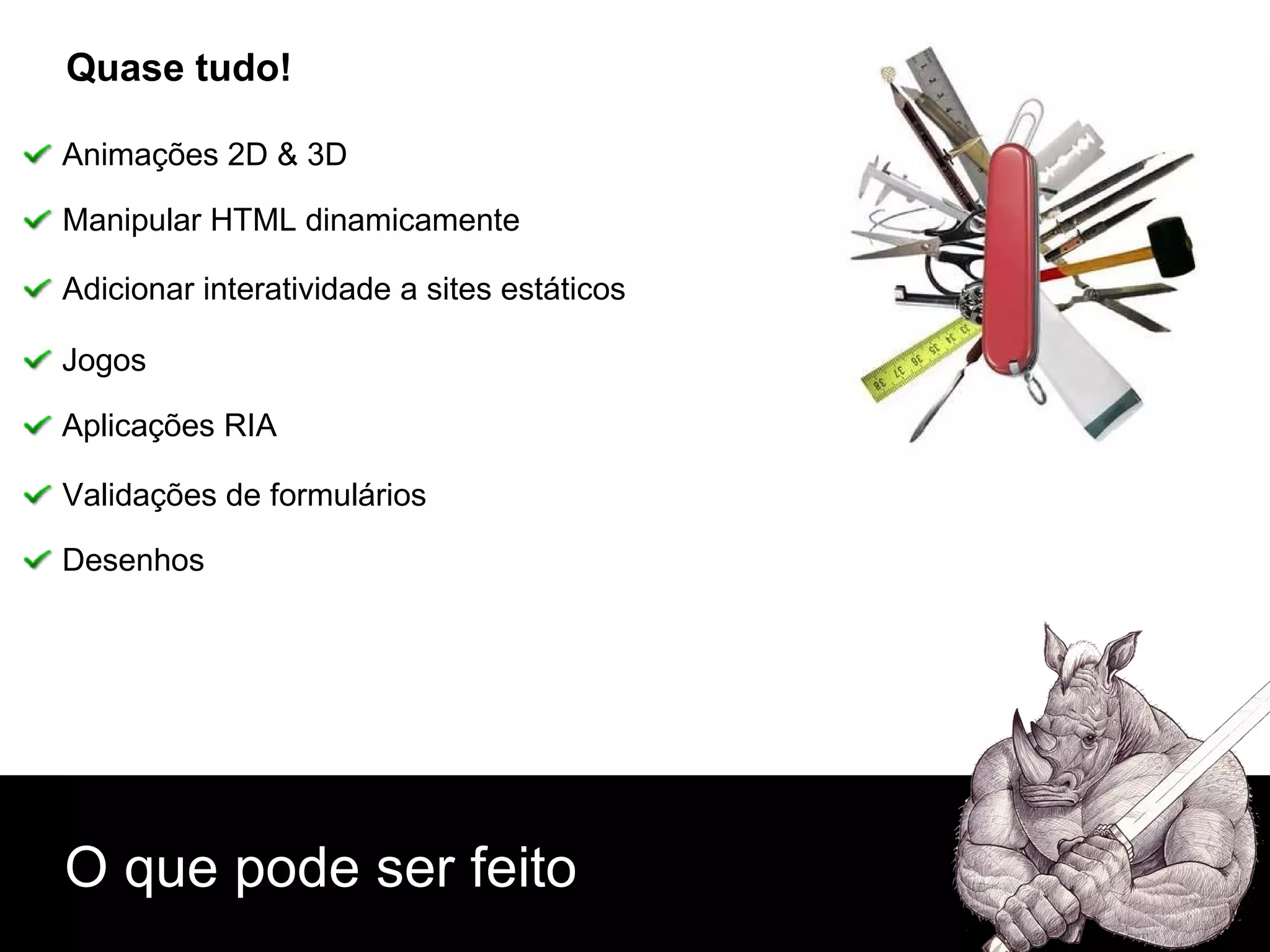 O que pode ser feito Quase tudo! Animações 2D & 3D Manipular HTML dinamicamente Adicionar interatividade a sites estáticos Jogos Aplicações RIA Validações de formulários Desenhos 