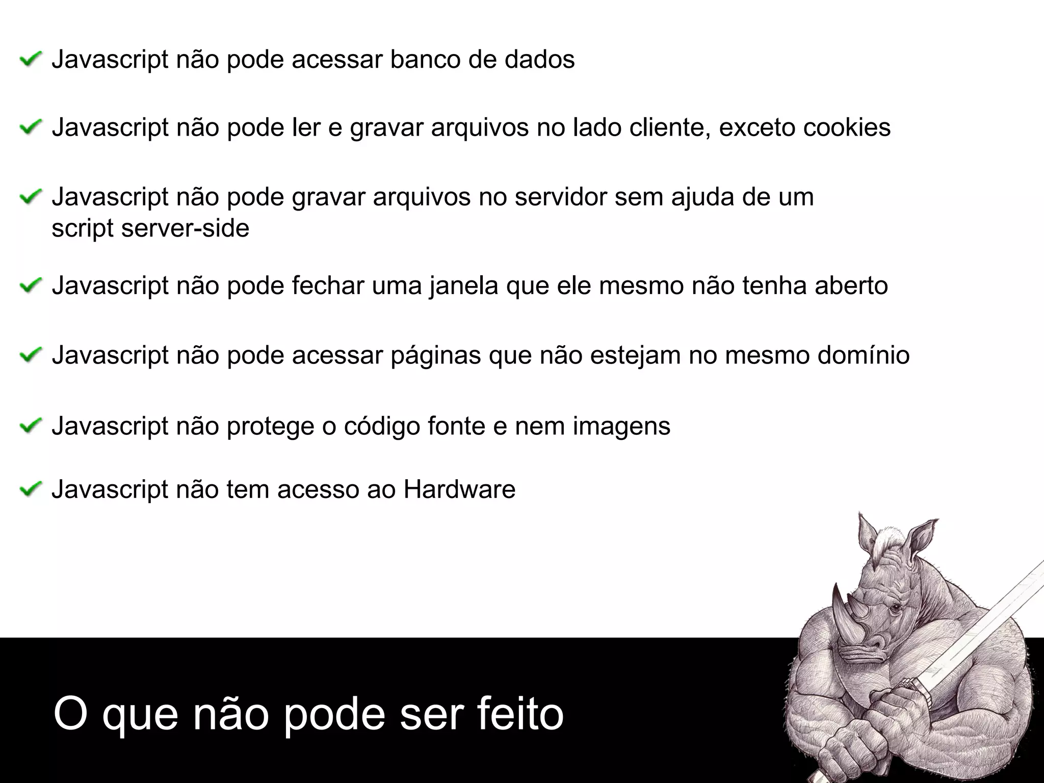 O que não pode ser feito Javascript não pode acessar banco de dados Javascript não pode ler e gravar arquivos no lado cliente, exceto cookies Javascript não pode fechar uma janela que ele mesmo não tenha aberto Javascript não pode gravar arquivos no servidor sem ajuda de um  script server-side Javascript não pode acessar páginas que não estejam no mesmo domínio Javascript não protege o código fonte e nem imagens Javascript não tem acesso ao Hardware 