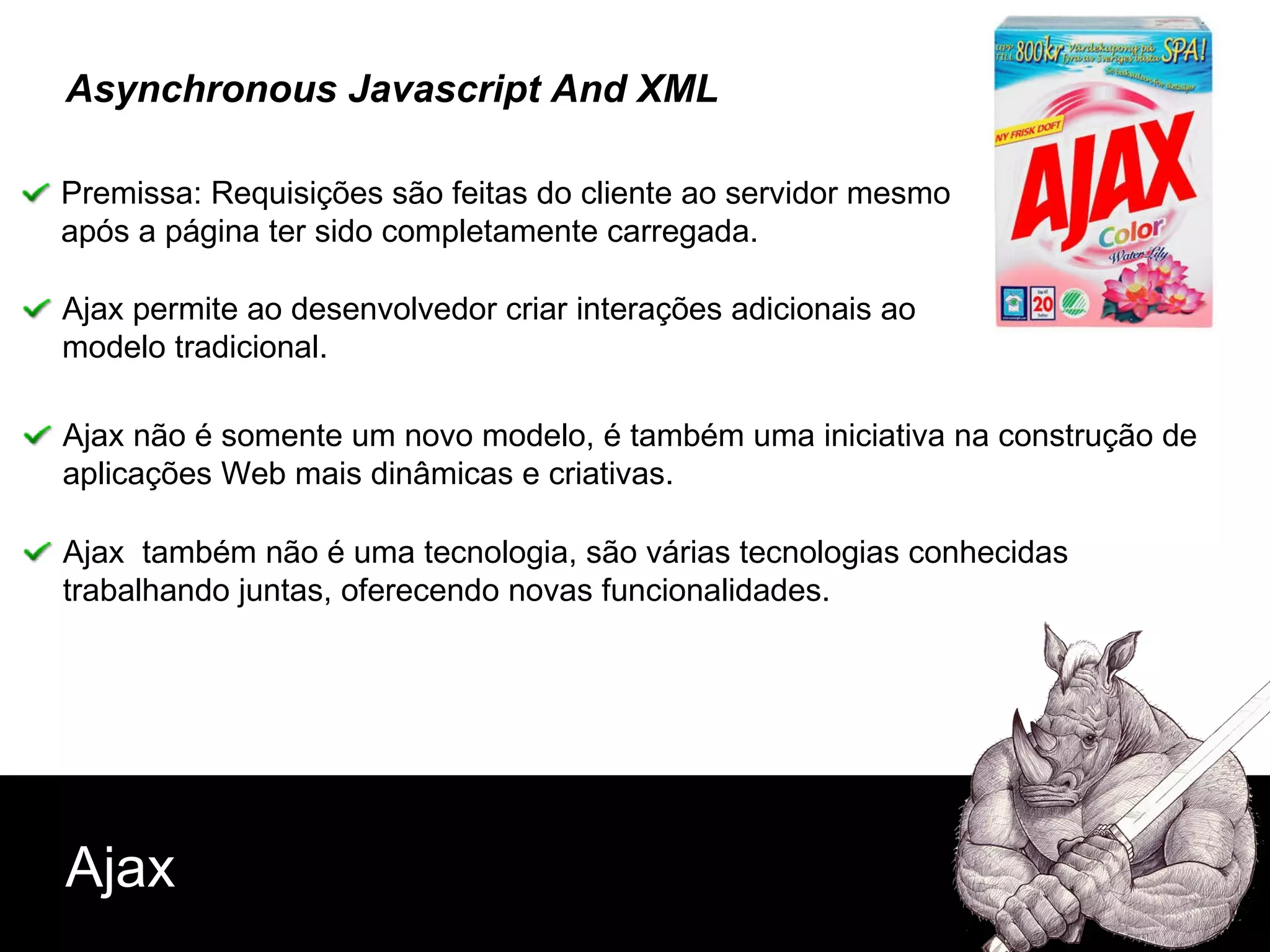 Ajax Asynchronous Javascript And XML Premissa: Requisições são feitas do cliente ao servidor mesmo  após a página ter sido completamente carregada. Ajax não é somente um novo modelo, é também uma iniciativa na construção de aplicações Web mais dinâmicas e criativas. Ajax  também não é uma tecnologia, são várias tecnologias conhecidas  trabalhando juntas, oferecendo novas funcionalidades. Ajax permite ao desenvolvedor criar interações adicionais ao modelo tradicional. 