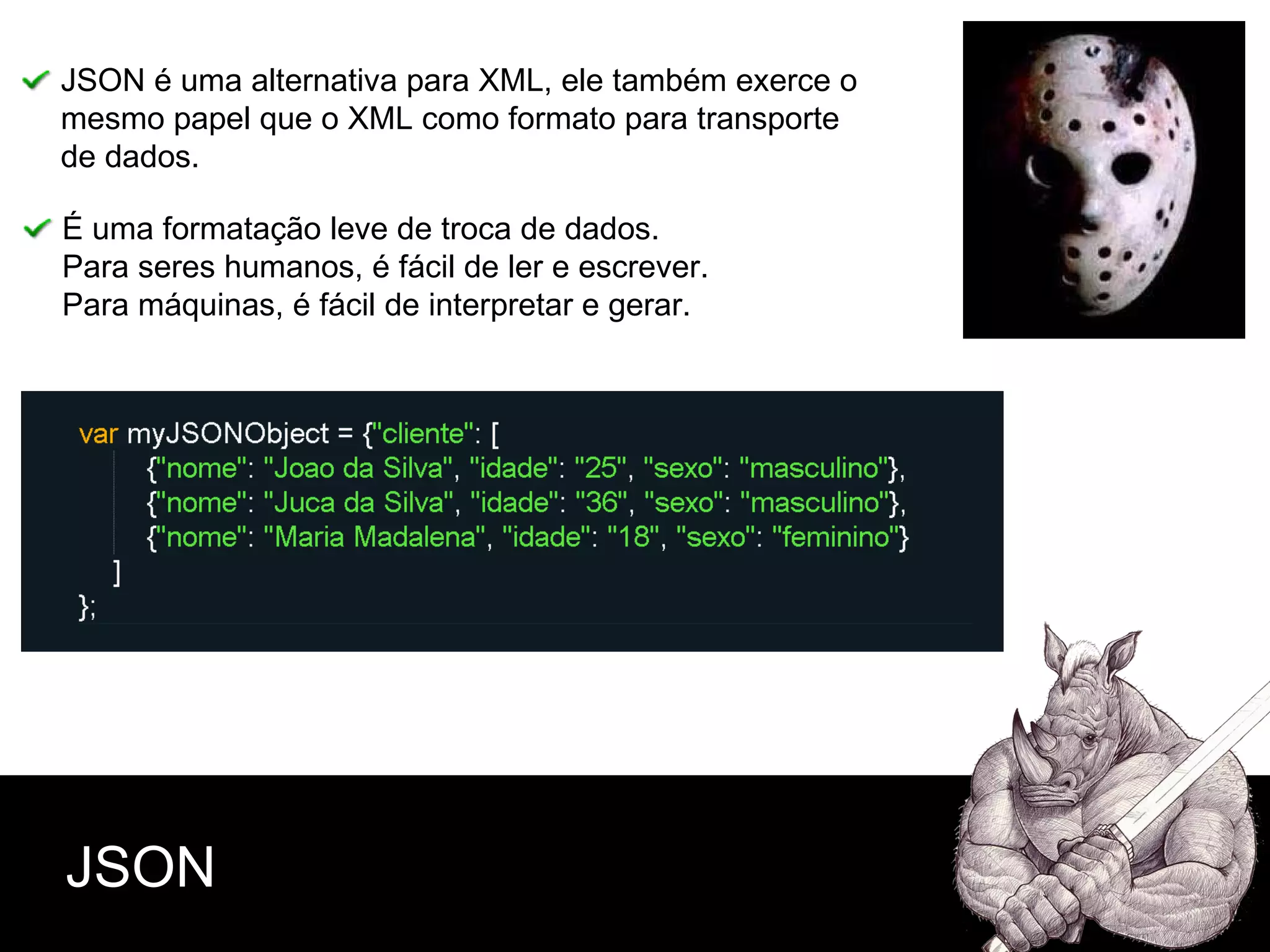 JSON JSON é uma alternativa para XML, ele também exerce o mesmo papel que o XML como formato para transporte  de dados. É uma formatação leve de troca de dados. Para seres humanos, é fácil de ler e escrever.  Para máquinas, é fácil de interpretar e gerar.   