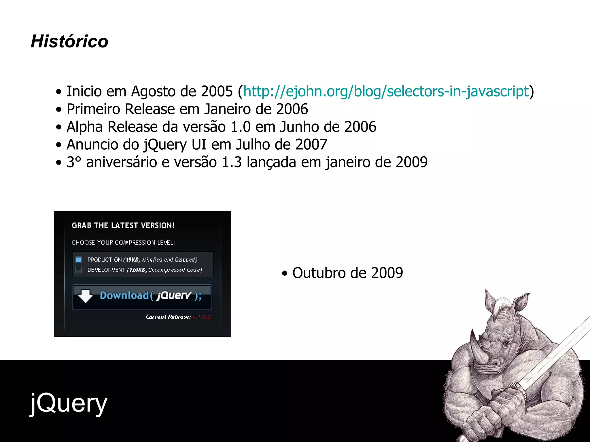 Inicio em Agosto de 2005 ( http://ejohn.org/blog/selectors-in-javascript ) Primeiro Release em Janeiro de 2006 Alpha Release da versão 1.0 em Junho de 2006 Anuncio do jQuery UI em Julho de 2007 3° aniversário e versão 1.3 lançada em janeiro de 2009 Outubro de 2009 jQuery Histórico 