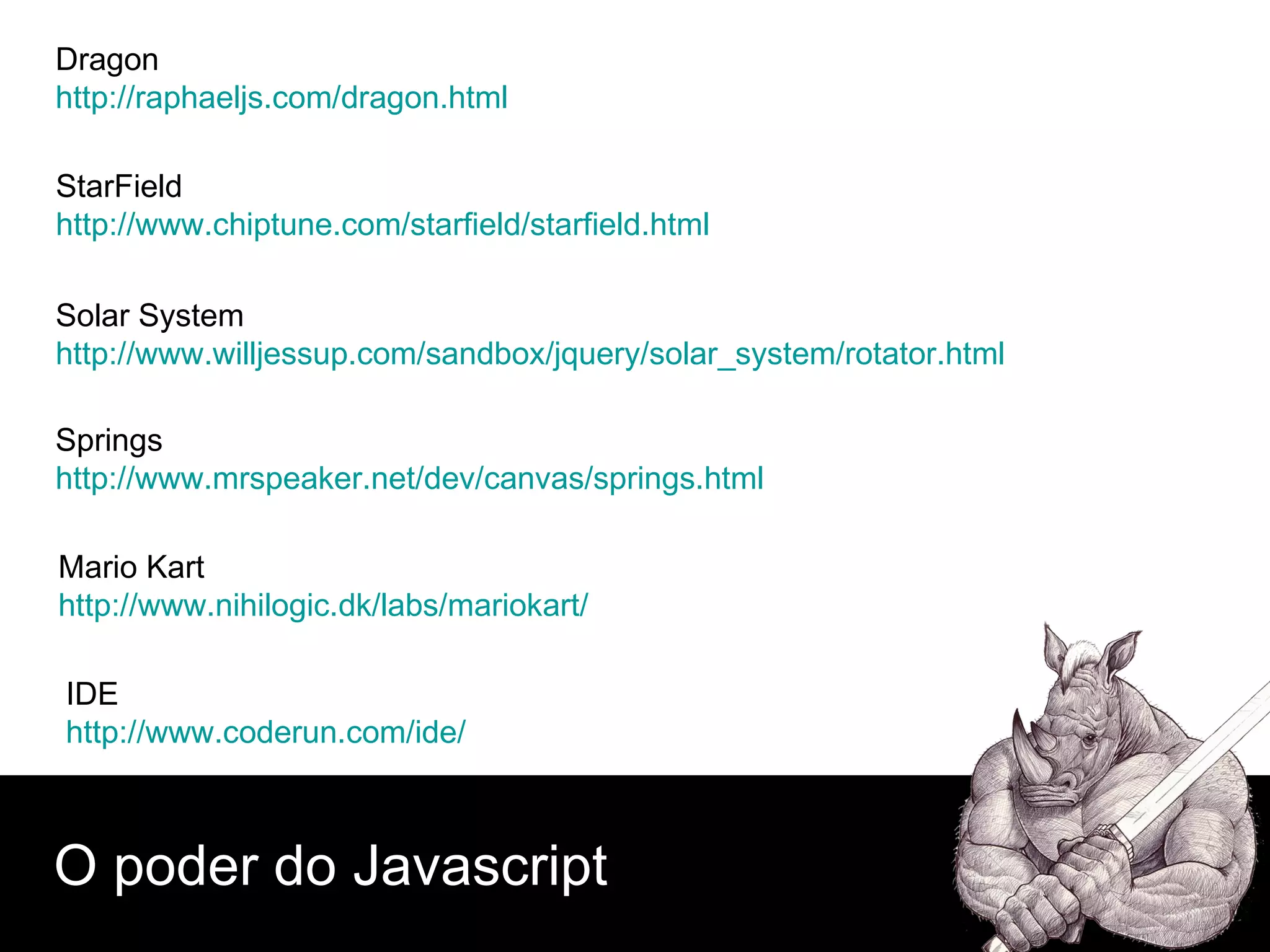 O poder do Javascript Dragon  http://raphaeljs.com/dragon.html StarField  http://www.chiptune.com/starfield/starfield.html Solar System http://www.willjessup.com/sandbox/jquery/solar_system/rotator.html Springs http://www.mrspeaker.net/dev/canvas/springs.html Mario Kart http://www.nihilogic.dk/labs/mariokart/ IDE http://www.coderun.com/ide/ 