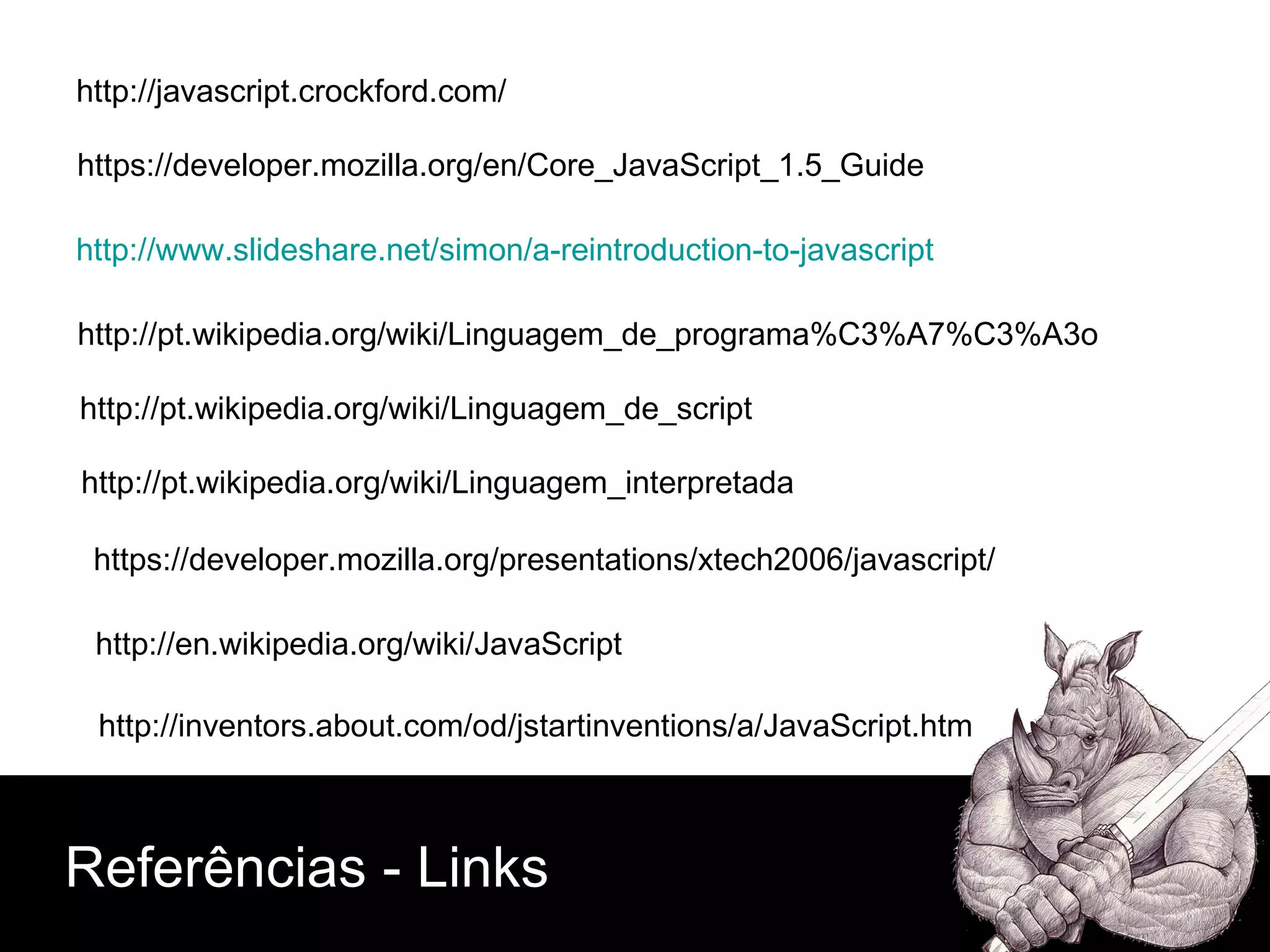 Referências - Links http://javascript.crockford.com/ https://developer.mozilla.org/en/Core_JavaScript_1.5_Guide http://www.slideshare.net/simon/a-reintroduction-to-javascript http://pt.wikipedia.org/wiki/Linguagem_de_programa%C3%A7%C3%A3o http://pt.wikipedia.org/wiki/Linguagem_de_script http://pt.wikipedia.org/wiki/Linguagem_interpretada https://developer.mozilla.org/presentations/xtech2006/javascript/ http://en.wikipedia.org/wiki/JavaScript http://inventors.about.com/od/jstartinventions/a/JavaScript.htm 