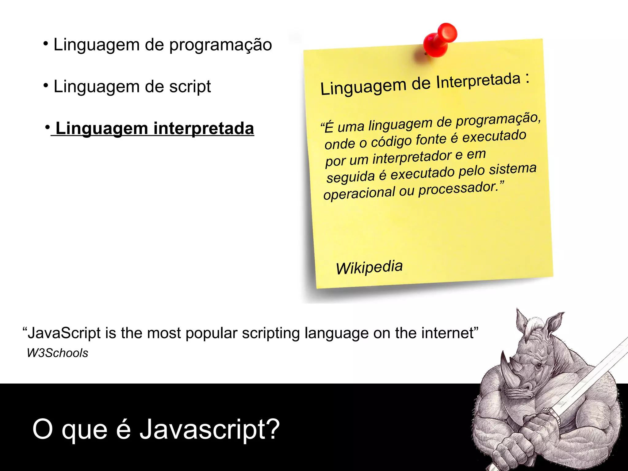 O que é Javascript? Linguagem de script Linguagem de programação Linguagem interpretada “ JavaScript is the most popular scripting language on the internet” W3Schools   Linguagem de I nterpretada  : “ É uma linguagem de programação, onde o código fonte é executado por um interpretador e em seguida é executado pelo sistema  operacional ou processador.” Wikipedia 