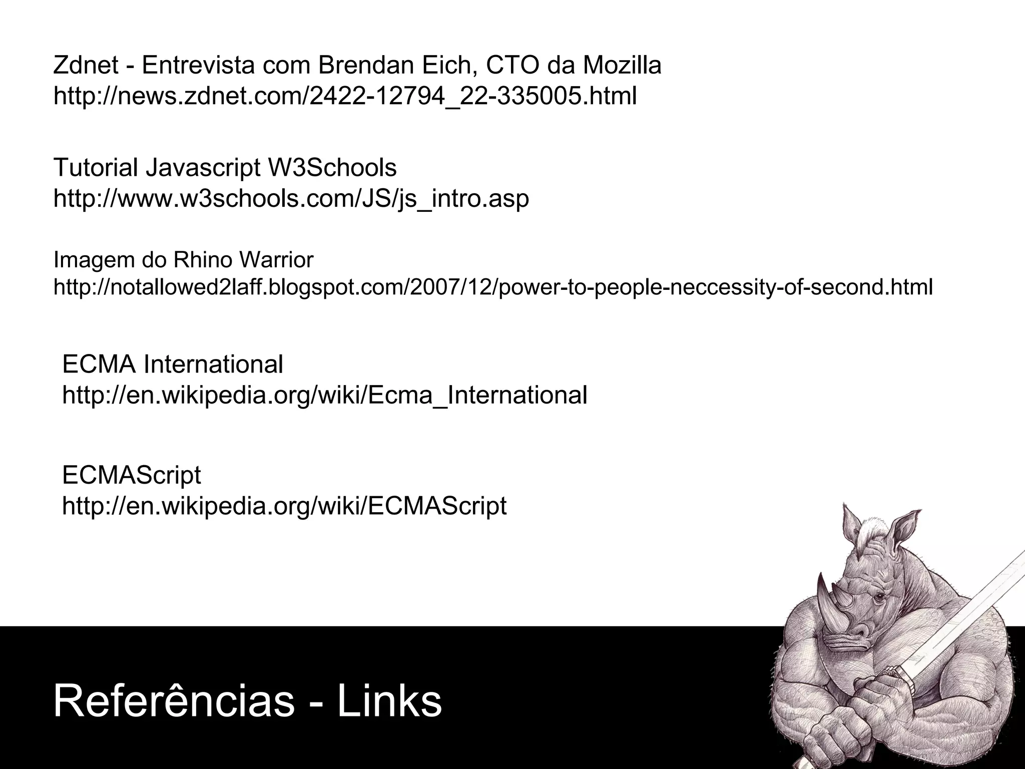 Zdnet - Entrevista com Brendan Eich, CTO da Mozilla http://news.zdnet.com/2422-12794_22-335005.html Imagem do Rhino Warrior http://notallowed2laff.blogspot.com/2007/12/power-to-people-neccessity-of-second.html Tutorial Javascript W3Schools http://www.w3schools.com/JS/js_intro.asp ECMAScript http://en.wikipedia.org/wiki/ECMAScript ECMA International http://en.wikipedia.org/wiki/Ecma_International Referências - Links 