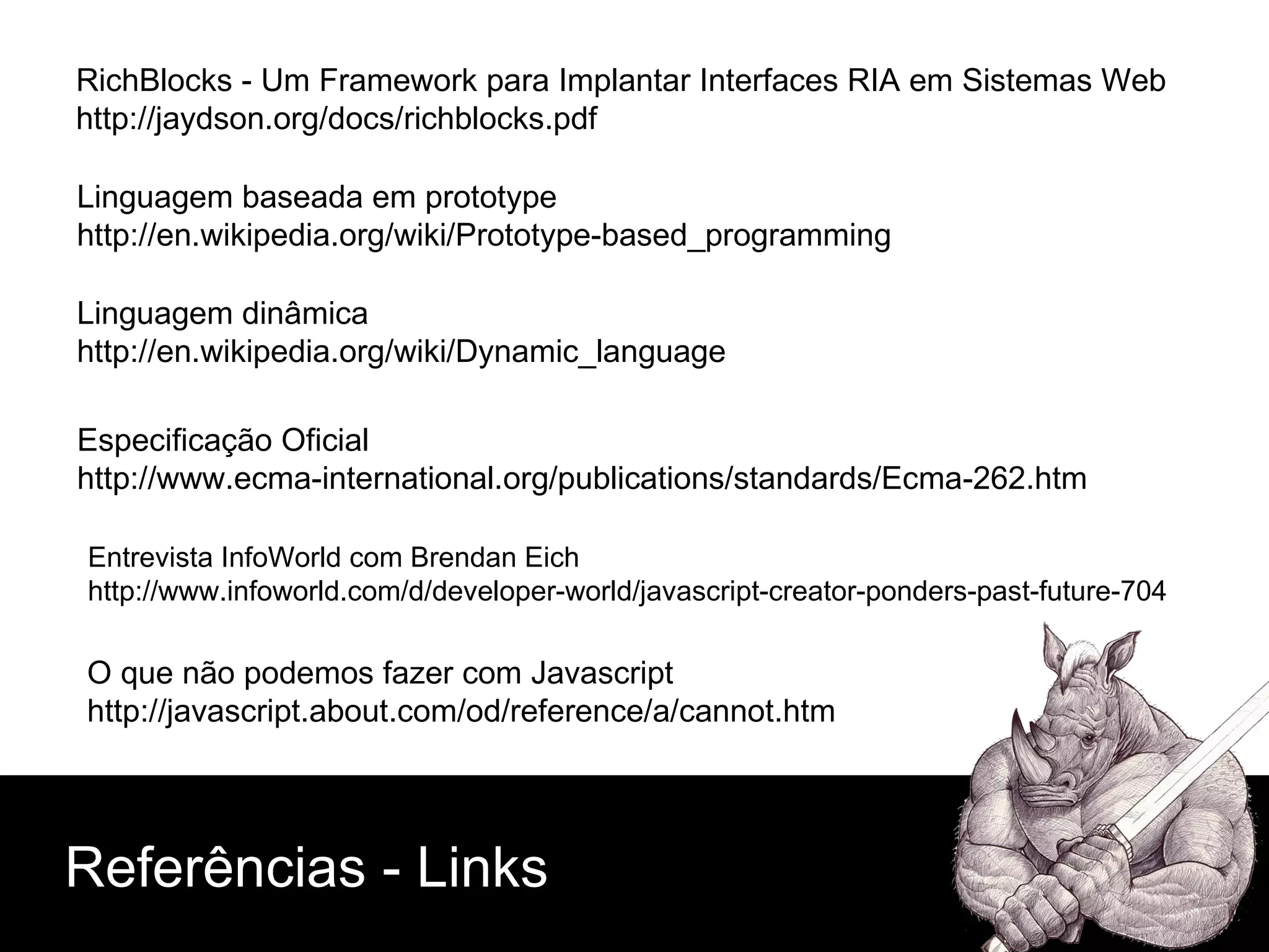 Linguagem baseada em prototype http://en.wikipedia.org/wiki/Prototype-based_programming Linguagem dinâmica http://en.wikipedia.org/wiki/Dynamic_language Entrevista InfoWorld com Brendan Eich http://www.infoworld.com/d/developer-world/javascript-creator-ponders-past-future-704 Especificação Oficial http://www.ecma-international.org/publications/standards/Ecma-262.htm O que não podemos fazer com Javascript http://javascript.about.com/od/reference/a/cannot.htm RichBlocks - Um Framework para Implantar Interfaces RIA em Sistemas Web http://jaydson.org/docs/richblocks.pdf Referências - Links 