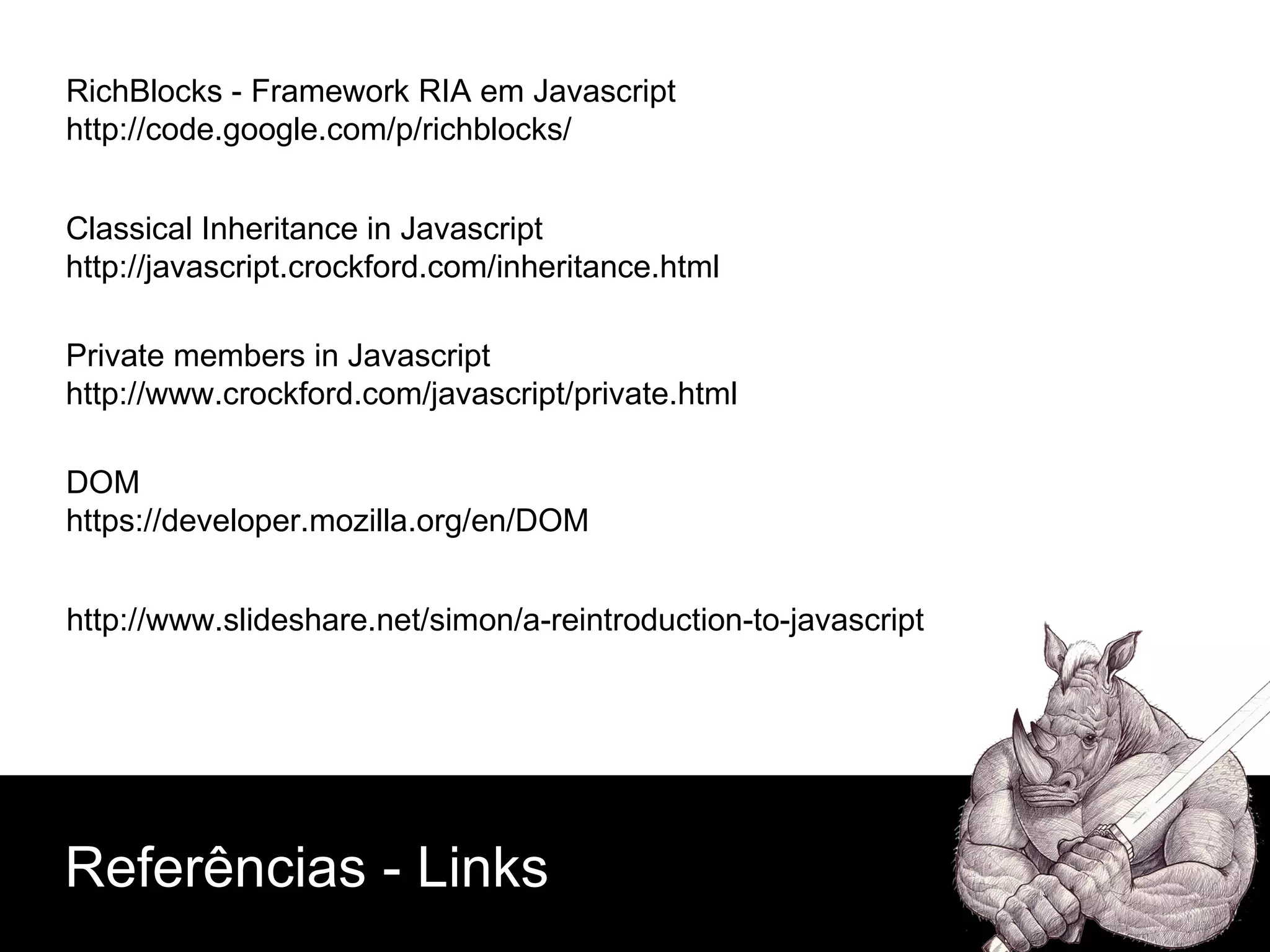 Private members in Javascript http://www.crockford.com/javascript/private.html Classical Inheritance in Javascript http://javascript.crockford.com/inheritance.html RichBlocks - Framework RIA em Javascript http://code.google.com/p/richblocks/ DOM https://developer.mozilla.org/en/DOM Referências - Links http://www.slideshare.net/simon/a-reintroduction-to-javascript 