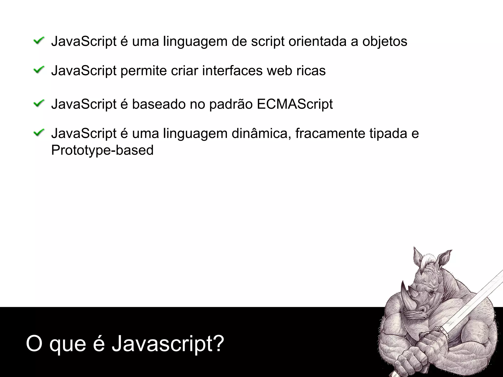 O que é Javascript? JavaScript é uma linguagem de script orientada a objetos JavaScript permite criar interfaces web ricas JavaScript é baseado no padrão ECMAScript  JavaScript é uma linguagem dinâmica, fracamente tipada e  Prototype-based 
