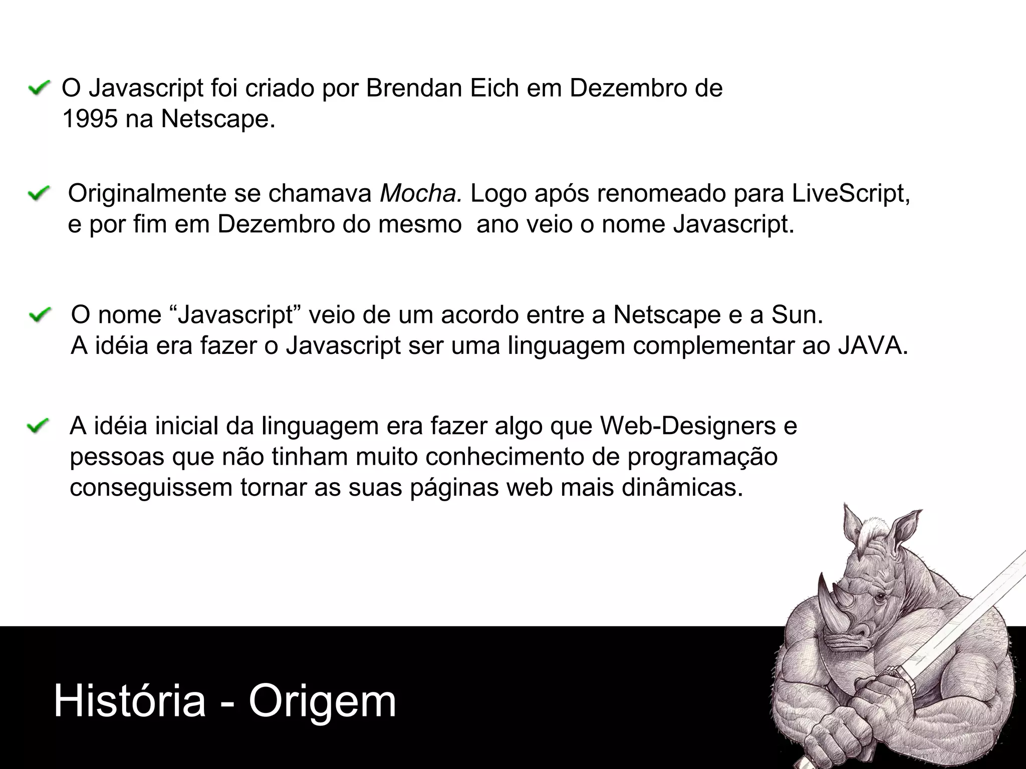 História - Origem O Javascript foi criado por Brendan Eich em Dezembro de  1995 na Netscape. Originalmente se chamava  Mocha.  Logo após renomeado para LiveScript,  e por fim em Dezembro do mesmo  ano veio o nome Javascript. O nome “Javascript” veio de um acordo entre a Netscape e a Sun.  A idéia era fazer o Javascript ser uma linguagem complementar ao JAVA. A idéia inicial da linguagem era fazer algo que Web-Designers e  pessoas que não tinham muito conhecimento de programação  conseguissem tornar as suas páginas web mais dinâmicas. 
