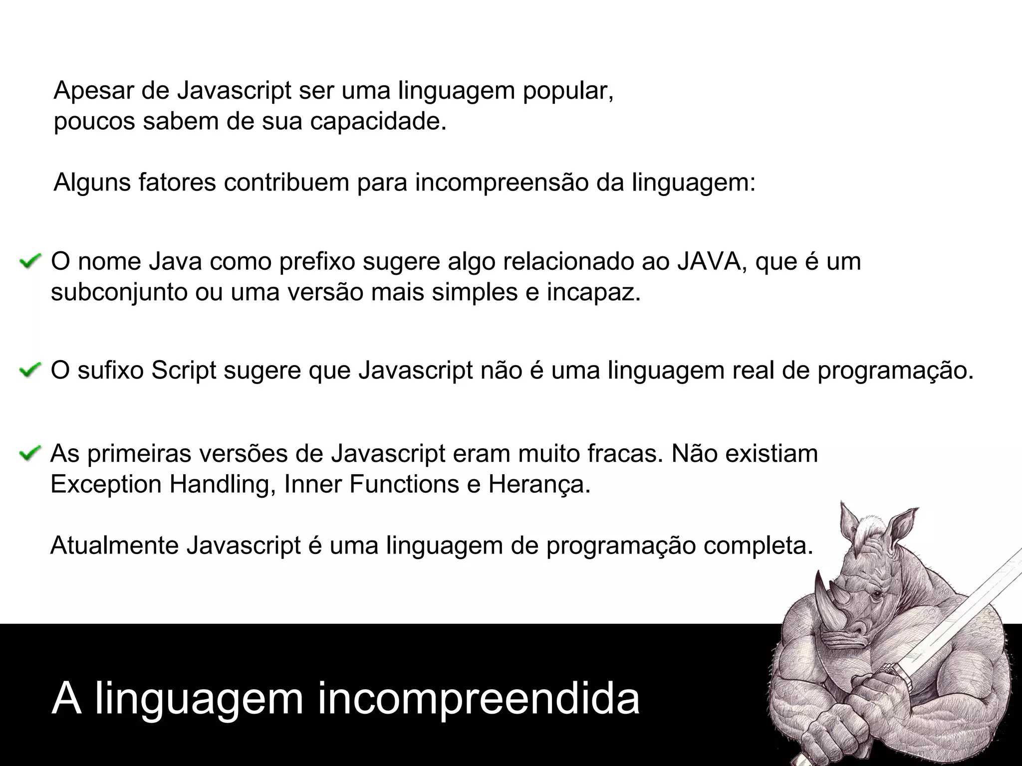 A linguagem incompreendida Apesar de Javascript ser uma linguagem popular, poucos sabem de sua capacidade. Alguns fatores contribuem para incompreensão da linguagem: O nome Java como prefixo sugere algo relacionado ao JAVA, que é um subconjunto ou uma versão mais simples e incapaz. O sufixo Script sugere que Javascript não é uma linguagem real de programação.  As primeiras versões de Javascript eram muito fracas. Não existiam Exception Handling, Inner Functions e Herança. Atualmente Javascript é uma linguagem de programação completa. 