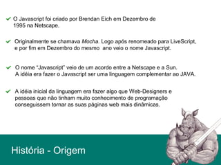 História - Origem
O Javascript foi criado por Brendan Eich em Dezembro de
1995 na Netscape.
Originalmente se chamava Mocha. Logo após renomeado para LiveScript,
e por fim em Dezembro do mesmo ano veio o nome Javascript.
O nome “Javascript” veio de um acordo entre a Netscape e a Sun.
A idéia era fazer o Javascript ser uma linguagem complementar ao JAVA.
A idéia inicial da linguagem era fazer algo que Web-Designers e
pessoas que não tinham muito conhecimento de programação
conseguissem tornar as suas páginas web mais dinâmicas.
 