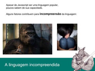 Apesar de Javascript ser uma linguagem popular,
poucos sabem de sua capacidade.
Alguns fatores contribuem para incompreensão da linguagem:
A linguagem incompreendida
 