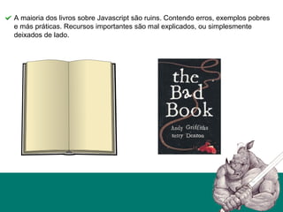 A maioria dos livros sobre Javascript são ruins. Contendo erros, exemplos pobres
e más práticas. Recursos importantes são mal explicados, ou simplesmente
deixados de lado.
 