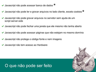 O que não pode ser feito
Javascript não pode acessar banco de dados
Javascript não pode ler e gravar arquivos no lado cliente, exceto cookies
Javascript não pode fechar uma janela que ele mesmo não tenha aberto
Javascript não pode gravar arquivos no servidor sem ajuda de um
script server-side
Javascript não pode acessar páginas que não estejam no mesmo domínio
Javascript não protege o código fonte e nem imagens
Javascript não tem acesso ao Hardware
*
*
 