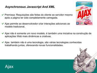 Ajax
Asynchronous Javascript And XML
Premissa: Requisições são feitas do cliente ao servidor mesmo
após a página ter sido completamente carregada.
Ajax não é somente um novo modelo, é também uma iniciativa na construção de
aplicações Web mais dinâmicas e criativas.
Ajax também não é uma tecnologia, são várias tecnologias conhecidas
trabalhando juntas, oferecendo novas funcionalidades.
Ajax permite ao desenvolvedor criar interações adicionais ao
modelo tradicional.
 
