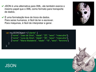 JSON
JSON é uma alternativa para XML, ele também exerce o
mesmo papel que o XML como formato para transporte
de dados.
É uma formatação leve de troca de dados.
Para seres humanos, é fácil de ler e escrever.
Para máquinas, é fácil de interpretar e gerar.
 
