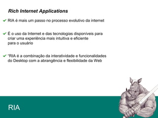 RIA
RIA é mais um passo no processo evolutivo da internet
Rich Internet Applications
É o uso da Internet e das tecnologias disponíveis para
criar uma experiência mais intuitiva e eficiente
para o usuário
“RIA é a combinação da interatividade e funcionalidades
do Desktop com a abrangência e flexibilidade da Web
 