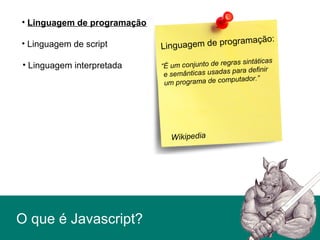 O que é Javascript?
• Linguagem de script
• Linguagem de programação
• Linguagem interpretada
Linguagem de programação:
“É um conjunto de regras sintáticas
e semânticas usadas para definir
um programa de computador.”
Wikipedia
 