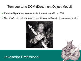 Javascript Profissional
Tem que ter o DOM (Document Object Model)
É uma API para representação de documentos XML e HTML
Nos provê uma estrutura que possibilita a modificação destes documentos
 