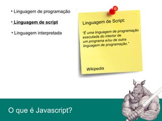 O que é Javascript?
• Linguagem de script
• Linguagem de programação
• Linguagem interpretada
Linguagem de Script:
“É uma linguagem de programação
executada do interior de
um programa e/ou de outra
linguagem de programação.”
Wikipedia
 