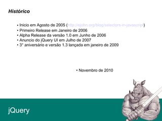 • Inicio em Agosto de 2005 (http://ejohn.org/blog/selectors-in-javascript)
• Primeiro Release em Janeiro de 2006
• Alpha Release da versão 1.0 em Junho de 2006
• Anuncio do jQuery UI em Julho de 2007
• 3° aniversário e versão 1.3 lançada em janeiro de 2009
• Novembro de 2010
jQuery
Histórico
 