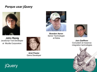 Porque usar jQuery
jQuery
Ariel Flesler
Game Developer
John Resig
JavaScript Tool Developer
at Mozilla Corporation
Brandon Aaron
Senior Technologist
at Nokia
Jorn Zaefferer
Consultant at maxence
integration technologies
 