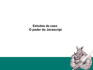 Estudos de caso
O poder do Javascript
 