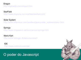 O poder do Javascript
Dragon
http://raphaeljs.com/dragon.html
StarField
http://www.chiptune.com/starfield/starfield.html
Solar System
http://www.willjessup.com/sandbox/jquery/solar_system/rotator.html
Springs
http://www.mrspeaker.net/dev/canvas/springs.html
Mario Kart
http://www.nihilogic.dk/labs/mariokart/
IDE
http://www.coderun.com/ide/
 