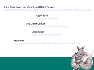 Face Detection in JavaScript via HTML5 Canvas
http://badassjs.com/post/1461943420/face-detection-in-javascript-via-html5-canvas
Agent 8ball
http://agent8ball.com/
Tag Cloud Canvas
http://www.goat1000.com/tagcanvas.php
Asciimation
http://www.asciimation.co.nz
Hypertree
http://thejit.org/static/v20/Jit/Examples/Hypertree/example1.html
 