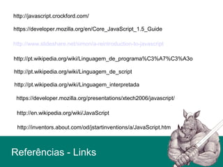Referências - Links
http://javascript.crockford.com/
https://developer.mozilla.org/en/Core_JavaScript_1.5_Guide
http://www.slideshare.net/simon/a-reintroduction-to-javascript
http://pt.wikipedia.org/wiki/Linguagem_de_programa%C3%A7%C3%A3o
http://pt.wikipedia.org/wiki/Linguagem_de_script
http://pt.wikipedia.org/wiki/Linguagem_interpretada
https://developer.mozilla.org/presentations/xtech2006/javascript/
http://en.wikipedia.org/wiki/JavaScript
http://inventors.about.com/od/jstartinventions/a/JavaScript.htm
 