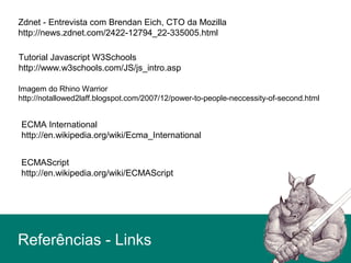 Zdnet - Entrevista com Brendan Eich, CTO da Mozilla
http://news.zdnet.com/2422-12794_22-335005.html
Imagem do Rhino Warrior
http://notallowed2laff.blogspot.com/2007/12/power-to-people-neccessity-of-second.html
Tutorial Javascript W3Schools
http://www.w3schools.com/JS/js_intro.asp
ECMAScript
http://en.wikipedia.org/wiki/ECMAScript
ECMA International
http://en.wikipedia.org/wiki/Ecma_International
Referências - Links
 