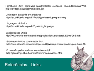 Linguagem baseada em prototype
http://en.wikipedia.org/wiki/Prototype-based_programming
Linguagem dinâmica
http://en.wikipedia.org/wiki/Dynamic_language
Entrevista InfoWorld com Brendan Eich
http://www.infoworld.com/d/developer-world/javascript-creator-ponders-past-future-704
Especificação Oficial
http://www.ecma-international.org/publications/standards/Ecma-262.htm
O que não podemos fazer com Javascript
http://javascript.about.com/od/reference/a/cannot.htm
RichBlocks - Um Framework para Implantar Interfaces RIA em Sistemas Web
http://jaydson.org/docs/richblocks.pdf
Referências - Links
 