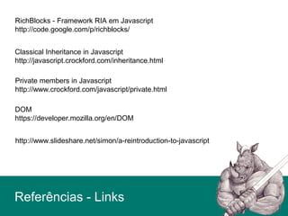 Private members in Javascript
http://www.crockford.com/javascript/private.html
Classical Inheritance in Javascript
http://javascript.crockford.com/inheritance.html
RichBlocks - Framework RIA em Javascript
http://code.google.com/p/richblocks/
DOM
https://developer.mozilla.org/en/DOM
Referências - Links
http://www.slideshare.net/simon/a-reintroduction-to-javascript
 