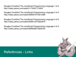 Douglas Crockford The JavaScript Programming Language 1 of 4
http://video.yahoo.com/watch/111593/1710507
Douglas Crockford The JavaScript Programming Language 2 of 4
http://video.yahoo.com/watch/6085575/15813360
Douglas Crockford The JavaScript Programming Language 3 of 4
http://video.yahoo.com/watch/6090130/15825675
Douglas Crockford The JavaScript Programming Language 4 of 4
http://video.yahoo.com/watch/6090389/15826154
Referências - Links
 