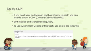 jQuery CDN
• If you don't want to download and host jQuery yourself, you can
include it from a CDN (Content Delivery Network).
• Both Google and Microsoft host jQuery.
• To use jQuery from Google or Microsoft, use one of the following:
 