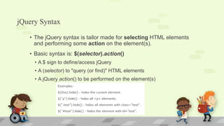 jQuery Syntax
• The jQuery syntax is tailor made for selecting HTML elements
and performing some action on the element(s).
• Basic syntax is: $(selector).action()
• A $ sign to define/access jQuery
• A (selector) to "query (or find)" HTML elements
• A jQuery action() to be performed on the element(s)
 