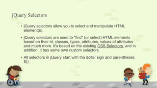 jQuery Selectors
• jQuery selectors allow you to select and manipulate HTML
element(s).
• jQuery selectors are used to "find" (or select) HTML elements
based on their id, classes, types, attributes, values of attributes
and much more. It's based on the existing CSS Selectors, and in
addition, it has some own custom selectors.
• All selectors in jQuery start with the dollar sign and parentheses:
$().
 