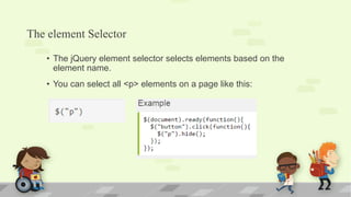 The element Selector
• The jQuery element selector selects elements based on the
element name.
• You can select all <p> elements on a page like this:
 