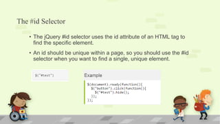 The #id Selector
• The jQuery #id selector uses the id attribute of an HTML tag to
find the specific element.
• An id should be unique within a page, so you should use the #id
selector when you want to find a single, unique element.
 
