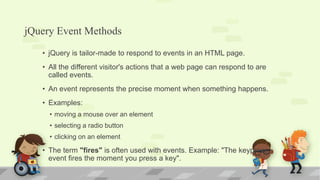 jQuery Event Methods
• jQuery is tailor-made to respond to events in an HTML page.
• All the different visitor's actions that a web page can respond to are
called events.
• An event represents the precise moment when something happens.
• Examples:
• moving a mouse over an element
• selecting a radio button
• clicking on an element
• The term "fires" is often used with events. Example: "The keypress
event fires the moment you press a key".
 