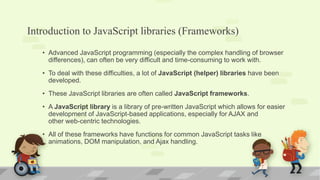 Introduction to JavaScript libraries (Frameworks)
• Advanced JavaScript programming (especially the complex handling of browser
differences), can often be very difficult and time-consuming to work with.
• To deal with these difficulties, a lot of JavaScript (helper) libraries have been
developed.
• These JavaScript libraries are often called JavaScript frameworks.
• A JavaScript library is a library of pre-written JavaScript which allows for easier
development of JavaScript-based applications, especially for AJAX and
other web-centric technologies.
• All of these frameworks have functions for common JavaScript tasks like
animations, DOM manipulation, and Ajax handling.
 