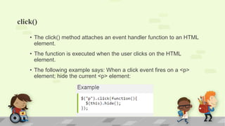 click()
• The click() method attaches an event handler function to an HTML
element.
• The function is executed when the user clicks on the HTML
element.
• The following example says: When a click event fires on a <p>
element; hide the current <p> element:
 