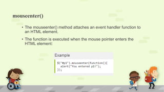 mouseenter()
• The mouseenter() method attaches an event handler function to
an HTML element.
• The function is executed when the mouse pointer enters the
HTML element:
 