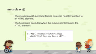mouseleave()
• The mouseleave() method attaches an event handler function to
an HTML element.
• The function is executed when the mouse pointer leaves the
HTML element:
 
