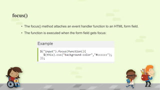 focus()
• The focus() method attaches an event handler function to an HTML form field.
• The function is executed when the form field gets focus:
 