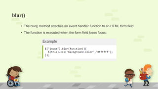 blur()
• The blur() method attaches an event handler function to an HTML form field.
• The function is executed when the form field loses focus:
 