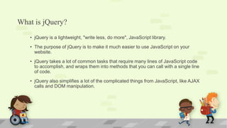 What is jQuery?
• jQuery is a lightweight, "write less, do more", JavaScript library.
• The purpose of jQuery is to make it much easier to use JavaScript on your
website.
• jQuery takes a lot of common tasks that require many lines of JavaScript code
to accomplish, and wraps them into methods that you can call with a single line
of code.
• jQuery also simplifies a lot of the complicated things from JavaScript, like AJAX
calls and DOM manipulation.
 