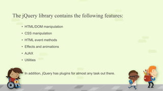 The jQuery library contains the following features:
• HTML/DOM manipulation
• CSS manipulation
• HTML event methods
• Effects and animations
• AJAX
• Utilities
• In addition, jQuery has plugins for almost any task out there.
 
